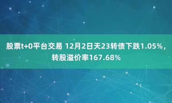 股票t+0平台交易 12月2日天23转债下跌1.05%，转股溢价率167.68%