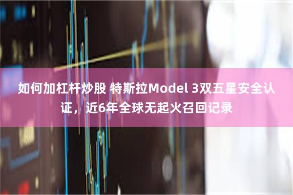 如何加杠杆炒股 特斯拉Model 3双五星安全认证，近6年全球无起火召回记录