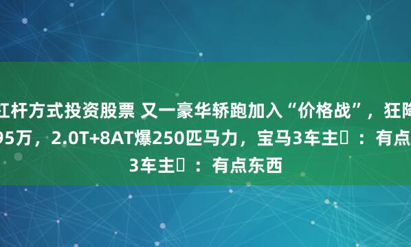 杠杆方式投资股票 又一豪华轿跑加入“价格战”，狂降16.95万，2.0T+8AT爆250匹马力，宝马3车主​：有点东西