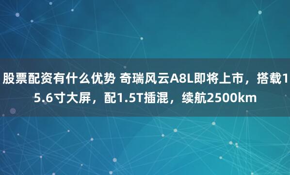 股票配资有什么优势 奇瑞风云A8L即将上市，搭载15.6寸大屏，配1.5T插混，续航2500km