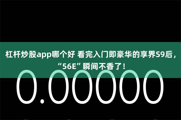 杠杆炒股app哪个好 看完入门即豪华的享界S9后，“56E”瞬间不香了！