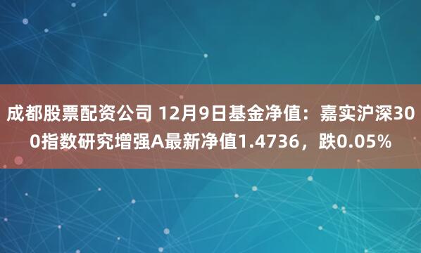 成都股票配资公司 12月9日基金净值：嘉实沪深300指数研究增强A最新净值1.4736，跌0.05%