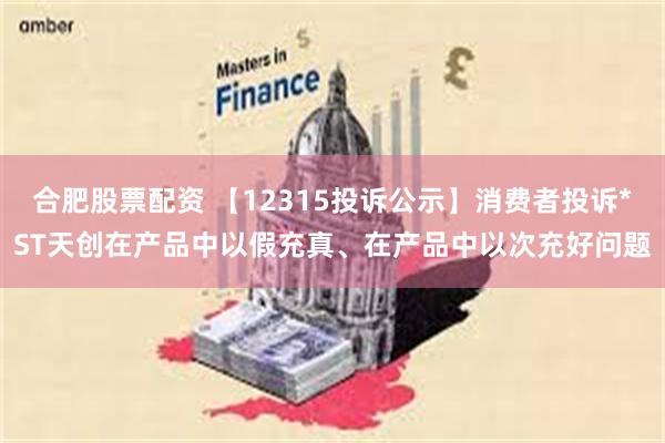 合肥股票配资 【12315投诉公示】消费者投诉*ST天创在产品中以假充真、在产品中以次充好问题