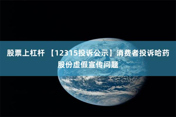 股票上杠杆 【12315投诉公示】消费者投诉哈药股份虚假宣传问题