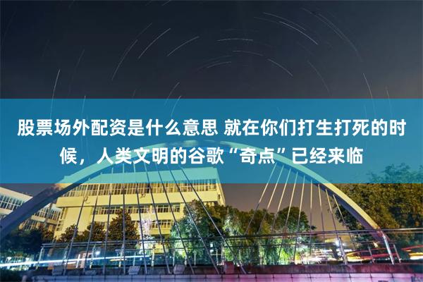 股票场外配资是什么意思 就在你们打生打死的时候，人类文明的谷歌“奇点”已经来临