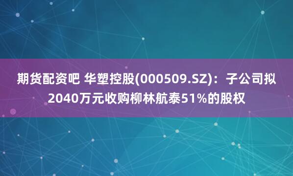 期货配资吧 华塑控股(000509.SZ)：子公司拟2040万元收购柳林航泰51%的股权