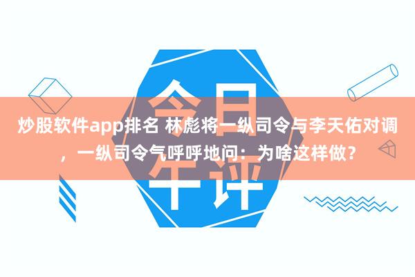 炒股软件app排名 林彪将一纵司令与李天佑对调，一纵司令气呼呼地问：为啥这样做？