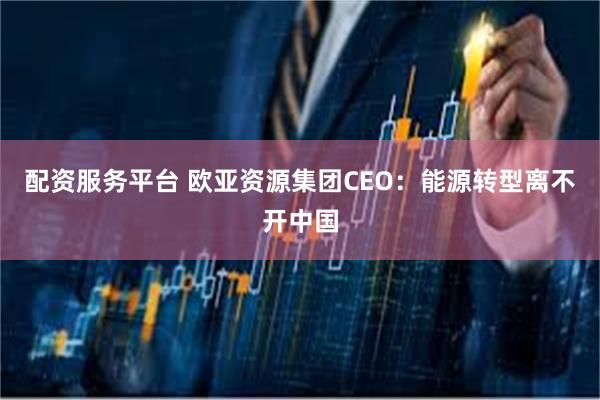 配资服务平台 欧亚资源集团CEO：能源转型离不开中国