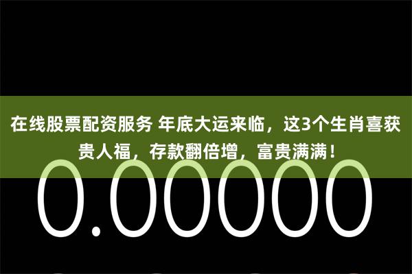 在线股票配资服务 年底大运来临，这3个生肖喜获贵人福，存款翻倍增，富贵满满！