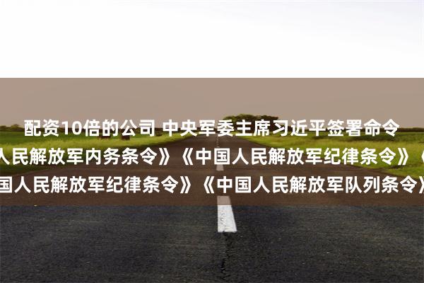 配资10倍的公司 中央军委主席习近平签署命令，发布新修订的《中国人民解放军内务条令》《中国人民解放军纪律条令》《中国人民解放军队列条令》