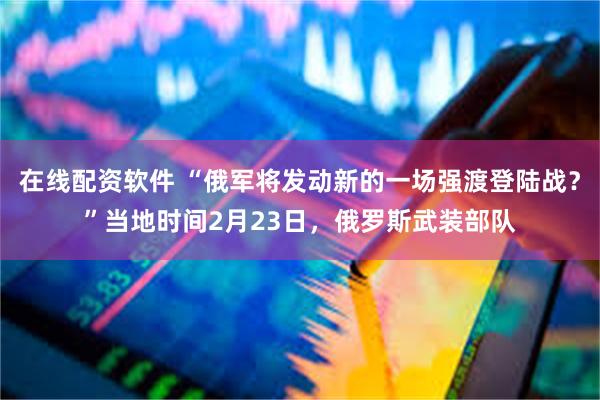 在线配资软件 “俄军将发动新的一场强渡登陆战？”当地时间2月23日，俄罗斯武装部队