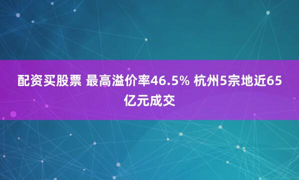 配资买股票 最高溢价率46.5% 杭州5宗地近65亿元成交