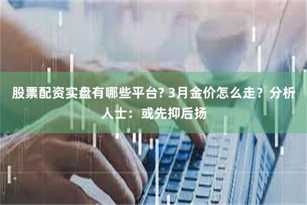 股票配资实盘有哪些平台? 3月金价怎么走？分析人士：或先抑后扬