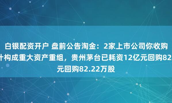 白银配资开户 盘前公告淘金：2家上市公司你收购资产预计构成重大资产重组，贵州茅台已耗资12亿元回购82.22万股