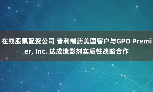 在线股票配资公司 普利制药美国客户与GPO Premier, Inc. 达成造影剂实质性战略合作