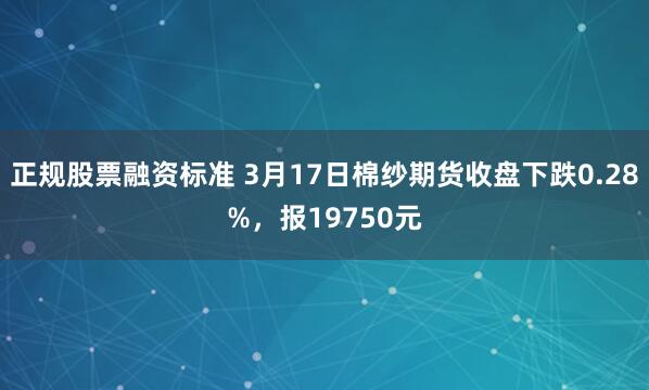 正规股票融资标准 3月17日棉纱期货收盘下跌0.28%，报19750元